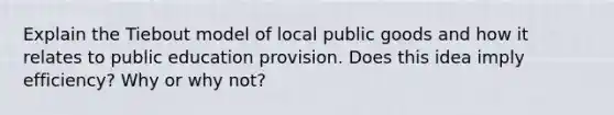 Explain the Tiebout model of local public goods and how it relates to public education provision. Does this idea imply efficiency? Why or why not?