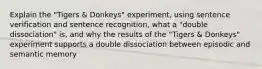 Explain the "Tigers & Donkeys" experiment, using sentence verification and sentence recognition, what a "double dissociation" is, and why the results of the "Tigers & Donkeys" experiment supports a double dissociation between episodic and semantic memory