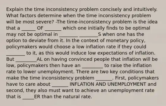 Explain the time inconsistency problem concisely and intuitively. What factors determine when the time inconsistency problem will be most severe? -The time-inconsistency problem is the idea that a ______ OF _______ which one initially finds to be optimal may not be optimal in ________ ________S when one has the option to deviate from it. In the context of monetary policy, policymakers would choose a low inflation rate if they could ________ to it, as this would induce low expectations of inflation. But _________AL on having convinced people that inflation will be low, policymakers then have an _________ to raise the inflation rate to lower unemployment. There are two key conditions that make the time inconsistency problem _______. First, policymakers have to care about _______ INFLATION AND UNEMPLOYMENT and second, they also must want to achieve an unemployment rate that is _____ER than the natural rate.