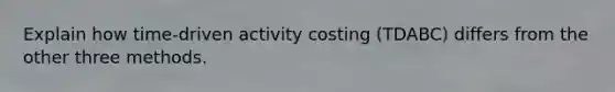 Explain how time-driven activity costing (TDABC) differs from the other three methods.