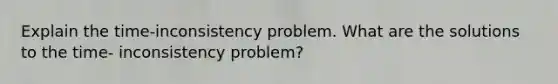 Explain the time-inconsistency problem. What are the solutions to the time- inconsistency problem?