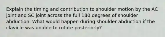 Explain the timing and contribution to shoulder motion by the AC joint and SC joint across the full 180 degrees of shoulder abduction. What would happen during shoulder abduction if the clavicle was unable to rotate posteriorly?