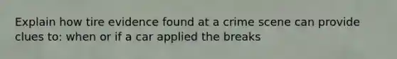 Explain how tire evidence found at a crime scene can provide clues to: when or if a car applied the breaks