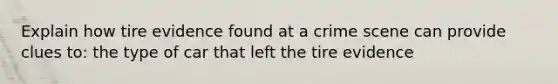 Explain how tire evidence found at a crime scene can provide clues to: the type of car that left the tire evidence