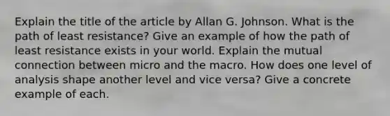 Explain the title of the article by Allan G. Johnson. What is the path of least resistance? Give an example of how the path of least resistance exists in your world. Explain the mutual connection between micro and the macro. How does one level of analysis shape another level and vice versa? Give a concrete example of each.