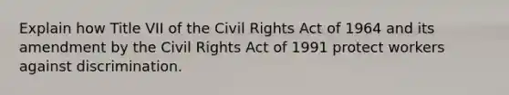 Explain how Title VII of the Civil Rights Act of 1964 and its amendment by the Civil Rights Act of 1991 protect workers against discrimination.