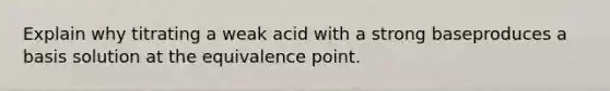 Explain why titrating a weak acid with a strong baseproduces a basis solution at the equivalence point.