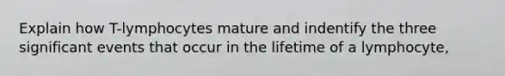 Explain how T-lymphocytes mature and indentify the three significant events that occur in the lifetime of a lymphocyte,