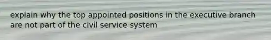 explain why the top appointed positions in the executive branch are not part of the civil service system