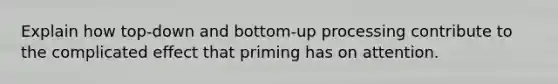 Explain how top-down and bottom-up processing contribute to the complicated effect that priming has on attention.