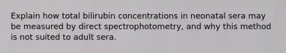 Explain how total bilirubin concentrations in neonatal sera may be measured by direct spectrophotometry, and why this method is not suited to adult sera.