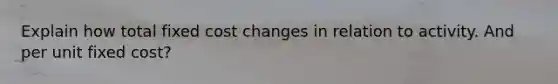 Explain how total fixed cost changes in relation to activity. And per unit fixed cost?