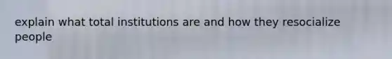 explain what total institutions are and how they resocialize people