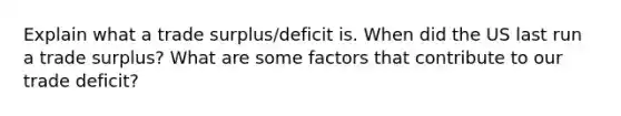 Explain what a trade surplus/deficit is. When did the US last run a trade surplus? What are some factors that contribute to our trade deficit?