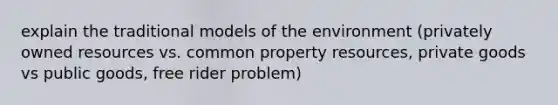 explain the traditional models of the environment (privately owned resources vs. common property resources, private goods vs public goods, free rider problem)