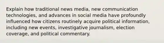 Explain how traditional news media, new communication technologies, and advances in social media have profoundly influenced how citizens routinely acquire political information, including new events, investigative journalism, election coverage, and political commentary.