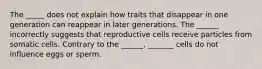 The _____ does not explain how traits that disappear in one generation can reappear in later generations. The ______ incorrectly suggests that reproductive cells receive particles from somatic cells. Contrary to the ______, _______ cells do not influence eggs or sperm.