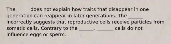 The _____ does not explain how traits that disappear in one generation can reappear in later generations. The ______ incorrectly suggests that reproductive cells receive particles from somatic cells. Contrary to the ______, _______ cells do not influence eggs or sperm.