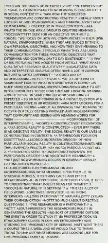 •*EXPLAIN THE TRAITS OF INTERPRETIVISM* •*INTERPRETIVISM* 1. *GOAL IS TO UNDERSTAND HOW MEANING IS CONSTRUCTED IN SOCIAL CONTEXT!!* a. *AKA HOW THE SUBEJCTS!!! THEMSELVES!! ARE CONSTRUCTING REALITY!!!* =REALLY ABOUT LOOKING AT GROUPS/INDIVIDUALS AND THINKING ABOUT HOW COM MEANING IS CREATEDDD IN THOSE CONTEXTS =AKA WHATS THE UNIQUE WAY A GROUP IS CREATING MEANING b. *DOESSSNTTTTTT SEEK FOR AN OBJECTIVE TRUTH!!!* 2. *QUOTE: "WE FOCUS ON HOW PPL COMMUNICATE IN THEIR OWN NATURAL ENVIRONMENTS, WHEN THEY ARE GUIDED BY THEIR OWN PERSONAL OBJECTIVES, AND HOW THEY GIVE MEANING TO THEIR COMMUNICATION, ESPECIALLY WHEN THEY ARE USING COMMUNICATION FOR THESE PRAGMATIC OBJECTIVES THAT DETERMINE AND CONTROL DAY-TO-DAY EXISTENCE"* ^^A WAY OF BIG PICTURING THIS =QUOTE FROM ARTICLE "WHAT MAKES QUALITATIVE RESERACH QUALITITIVE??" =QUALITATIVE DATA AND INTERPRETIIVE ANALYSIS OFTEN HAVE A LOT IN COMMON BUT ARE SLIGHTLY DIFFERENT ^^A GOOD WAY OF UNDERSTANDING INTERPRETIVISM a. *SO, A GOOD WAY OF SUMMINGUP EXACTLY WHAT INTERPRETIVISM IS DOING* =IS MUCH MORE EXCAVATION/UNDERSTAIDING/BEING ABLE TO GET INTOA COMMUNITY TO SEE HOW THEY ARE CREATING MEANING =MIGHT RESULT IN SOMETHING NEW OR SOMETHING U EXPECTED =SO UR NOT COMING IN W A PRESET QUESTION W A PRESET OBJECTIVE IN UR RESEARCH =AKA NOTT LOOKING FOR A PARTICULAR FINDING =ABOUT ALLOWWINGG THAT MEANING TO OCCYRR BY REALLY GETTING INVOVLED AND UNDERSTANDING THAT COMMUNITY AND SEEING HOW MEANING WORKS FOR THEM ----------------------------------------------- •*COMPONENTS!!! OF INTERPRETIVISM* 1. *ADOPTS A CONSTRUCTIVIST ORiENTATION* a. *AKA SOCIAL REALITY IS CONSTRUCTED* =EVEN IFFF THERE IS AN OBJECTIVE REALITY, THE SOCIAL REALITY IN OUR LIVES IS CONSTRUCTEDD IN CONTEXT b. *A TREMENDOUS FOCUS ON DEEETTTTAAAILLLEDDDD UNDERSTANDINGGG!! OF HOW PARTIUCLAR!!! SOCIAL REALITY IS CONSTRUCTED!!/MAINTAINED THRU EVERYDAY PRACTICE* -KEY WORD: PARTICULAR. NOT ALL 2. *RESEARCHER SEEKS TO UNDERSTAND HOWWWW THE PARTICIPANTS CREATE!!! AND NEGOTIATE!!! MEANING!!!* a. *NOT JUST HOWW MEANING OCCURS IN GENERAL* =REALLY GETTING INTO A PARTICULAR CULTURE//SUBCULTURE//ORGANIZATION AND UNDERSTANDDINGG WHAT MEANING IS FOR THEM -IE: IN STATISICAL MODELS, IT EXPLAINS CAUSE AND EFFECT RELATIONSHIPS -IE: IN OPPOSITION, IN INTERPRETIVISM, IT TRIES TO UNDERSTNAD "WHAT DOES IT MEAN FOR THEM???" 3. *OCCURS IN NATURAL!!!!!!! SETTING!!!* a. *THERES A LOT OF FIELD WORK!! SOMETIMES INVOLVUED* -IE: IN PHONE INTERVIEWS =ALLOWS PARTICIPANT TO NATURALLLYYYY EXPLAIN THEIR COMMUNICATION =NOTTT SO MUCH ABOUT DIRECTIVE QUESTIONNG 4. *THE RESEARCHER IS A PARTICIPANT!!* a. *NOTTT ABOUT MINIMIZING THE RESEARCHERS ROLE!! IN GENERATING THE RESULT!8 =NO SORT OF STEPPING OUTSIDE THE EVENT IN ORDER TO STUDY IT -IE: PROFESSOR TOOK AN ETHNOGRAPHY CLASSS IN COM. HIS EHTNOGRAPHY WAS STUDYING THE IMMIGRANT CITY OF UKRAINE. MATT WENT THERE A COUPLE TIMES A WEEK AND HE WOULD TALK TO THEM!! TRYING TO MAP OUT WHAT MEANING WAS LOOKING LIKE FOR ONE IMMIGRANT FAMILY IN UKRAINE.