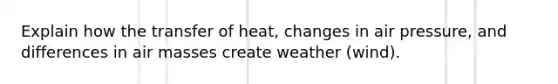 Explain how the transfer of heat, changes in air pressure, and differences in air masses create weather (wind).