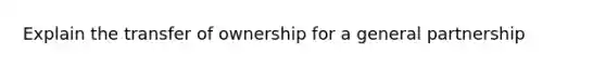 Explain the transfer of ownership for a <a href='https://www.questionai.com/knowledge/k6LbYuo3el-general-partnership' class='anchor-knowledge'>general partnership</a>