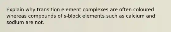 Explain why transition element complexes are often coloured whereas compounds of s-block elements such as calcium and sodium are not.