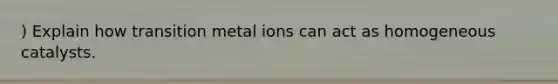 ) Explain how transition metal ions can act as homogeneous catalysts.