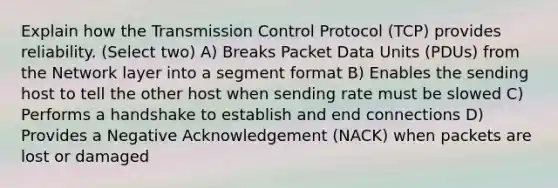 Explain how the Transmission Control Protocol (TCP) provides reliability. (Select two) A) Breaks Packet Data Units (PDUs) from the Network layer into a segment format B) Enables the sending host to tell the other host when sending rate must be slowed C) Performs a handshake to establish and end connections D) Provides a Negative Acknowledgement (NACK) when packets are lost or damaged