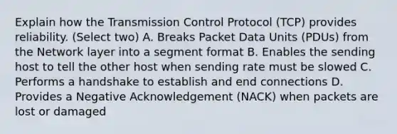 Explain how the Transmission Control Protocol (TCP) provides reliability. (Select two) A. Breaks Packet Data Units (PDUs) from the Network layer into a segment format B. Enables the sending host to tell the other host when sending rate must be slowed C. Performs a handshake to establish and end connections D. Provides a Negative Acknowledgement (NACK) when packets are lost or damaged