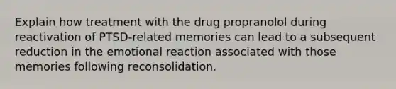 Explain how treatment with the drug propranolol during reactivation of PTSD-related memories can lead to a subsequent reduction in the emotional reaction associated with those memories following reconsolidation.