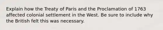 Explain how the Treaty of Paris and the Proclamation of 1763 affected colonial settlement in the West. Be sure to include why the British felt this was necessary.