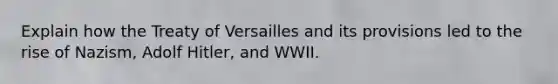 Explain how the Treaty of Versailles and its provisions led to the rise of Nazism, Adolf Hitler, and WWII.