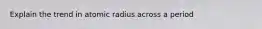 Explain the trend in atomic radius across a period