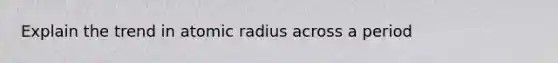 Explain the trend in atomic radius across a period