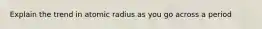 Explain the trend in atomic radius as you go across a period