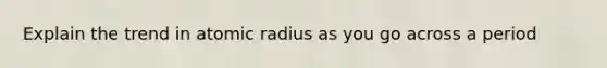 Explain the trend in atomic radius as you go across a period