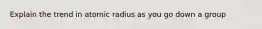 Explain the trend in atomic radius as you go down a group