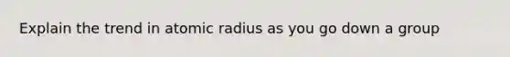 Explain the trend in atomic radius as you go down a group