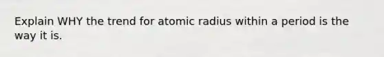 Explain WHY the trend for atomic radius within a period is the way it is.