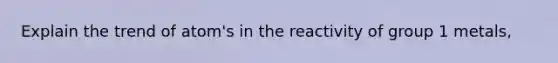 Explain the trend of atom's in the reactivity of group 1 metals,