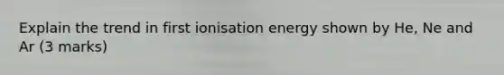 Explain the trend in first ionisation energy shown by He, Ne and Ar (3 marks)