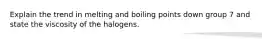 Explain the trend in melting and boiling points down group 7 and state the viscosity of the halogens.