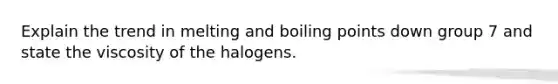 Explain the trend in melting and boiling points down group 7 and state the viscosity of the halogens.