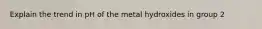 Explain the trend in pH of the metal hydroxides in group 2