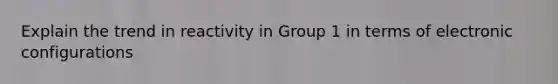 Explain the trend in reactivity in Group 1 in terms of electronic configurations