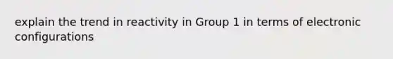 explain the trend in reactivity in Group 1 in terms of electronic configurations