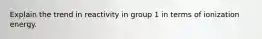 Explain the trend in reactivity in group 1 in terms of ionization energy.