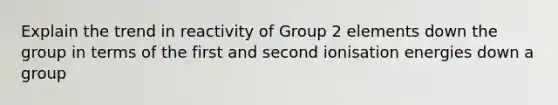 Explain the trend in reactivity of Group 2 elements down the group in terms of the first and second ionisation energies down a group