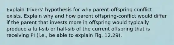 Explain Trivers' hypothesis for why parent-offspring conflict exists. Explain why and how parent offspring-conflict would differ if the parent that invests more in offspring would typically produce a full-sib or half-sib of the current offspring that is receiving PI (i.e., be able to explain Fig. 12.29).