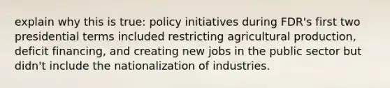 explain why this is true: policy initiatives during FDR's first two presidential terms included restricting agricultural production, deficit financing, and creating new jobs in the public sector but didn't include the nationalization of industries.